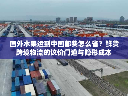 国外水果运到中国邮费怎么省？鲜货跨境物流的议价门道与隐形成本