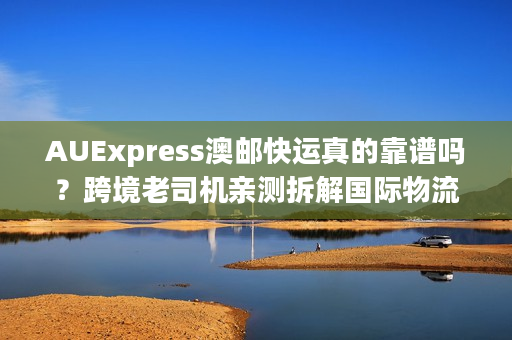 AUExpress澳邮快运真的靠谱吗？跨境老司机亲测拆解国际物流门道