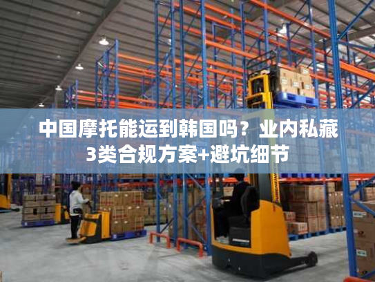 中国摩托能运到韩国吗?业内私藏3类合规方案+避坑细节 中国摩托能运到韩国吗?业内私藏3类合规方案+避坑细节