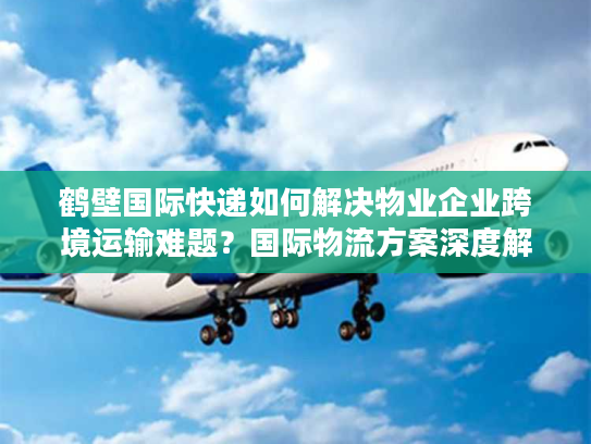 鹤壁国际快递如何解决物业企业跨境运输难题？国际物流方案深度解析