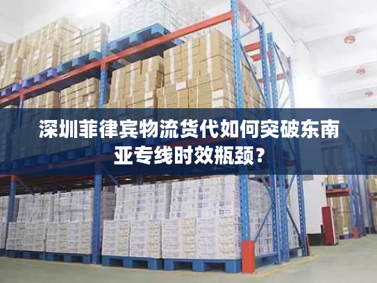深圳菲律宾物流货代如何突破东南亚专线时效瓶颈？