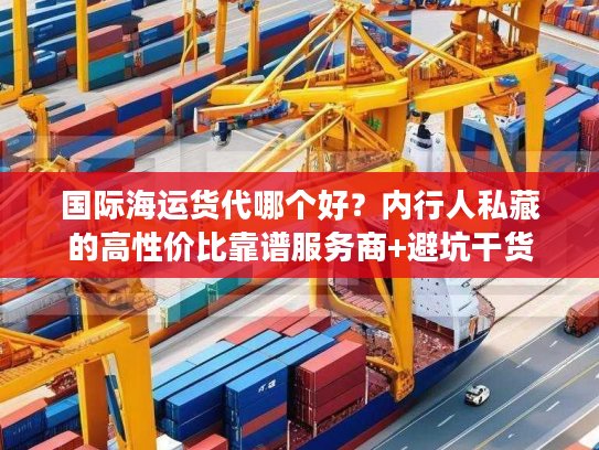 国际海运货代哪个好？内行人私藏的高性价比靠谱服务商+避坑干货