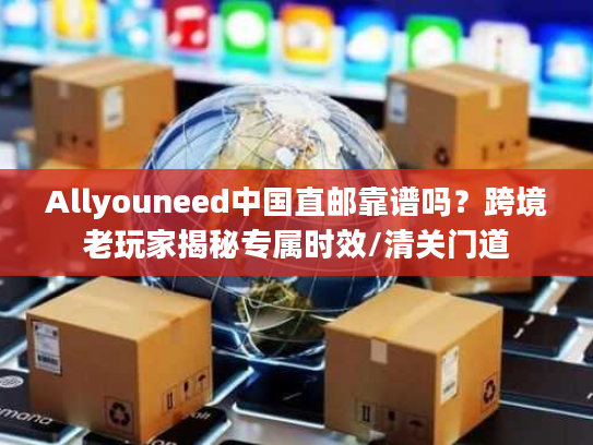 Allyouneed中国直邮靠谱吗？跨境老玩家揭秘专属时效/清关门道