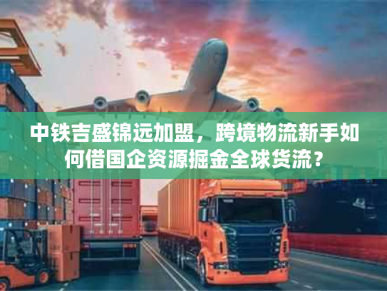 中铁吉盛锦远加盟，跨境物流新手如何借国企资源掘金全球货流？