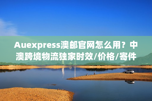 Auexpress澳邮官网怎么用？中澳跨境物流独家时效/价格/寄件实战干货