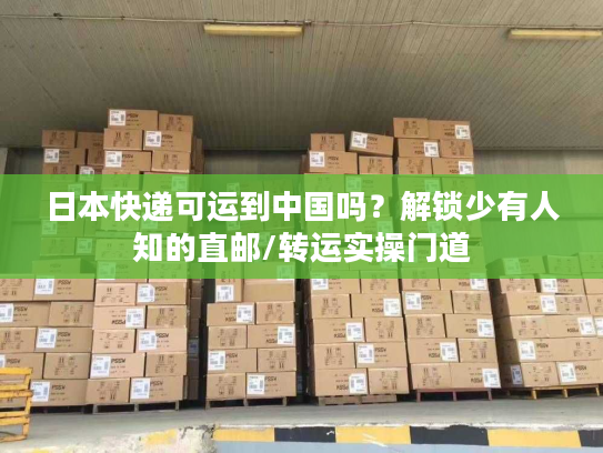 日本快递可运到中国吗？解锁少有人知的直邮/转运实操门道