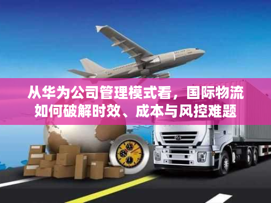 从华为公司管理模式看，国际物流如何破解时效、成本与风控难题
