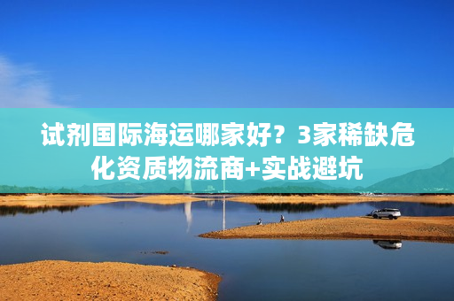试剂国际海运哪家好？3家稀缺危化资质物流商+实战避坑