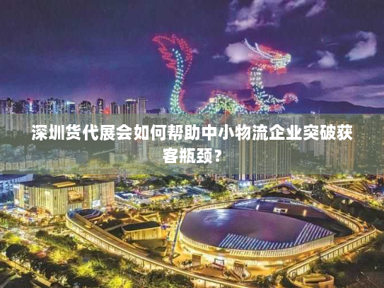 深圳货代展会如何帮助中小物流企业突破获客瓶颈? 深圳货代展会如何帮助中小物流企业突破获客瓶颈?