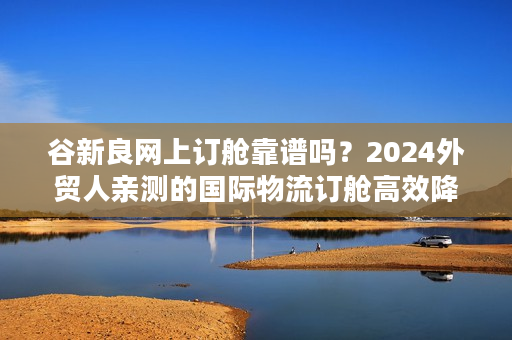 谷新良网上订舱靠谱吗?2024外贸人亲测的国际物流订舱高效降本路径 谷新良网上订舱靠谱吗?2024外贸人亲测的国际物流订舱高效降本路径