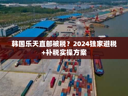 韩国乐天直邮被税？2024独家避税+补税实操方案