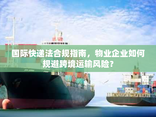 国际快递法合规指南，物业企业如何规避跨境运输风险？