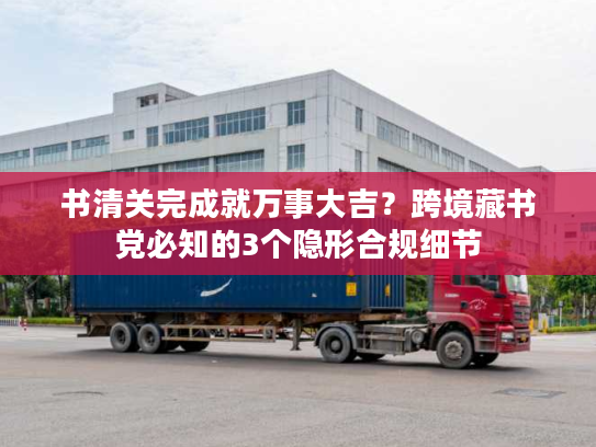 书清关完成就万事大吉？跨境藏书党必知的3个隐形合规细节