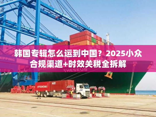 韩国专辑怎么运到中国？2025小众合规渠道+时效关税全拆解