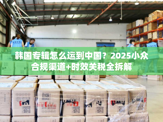 韩国专辑怎么运到中国？2025小众合规渠道+时效关税全拆解