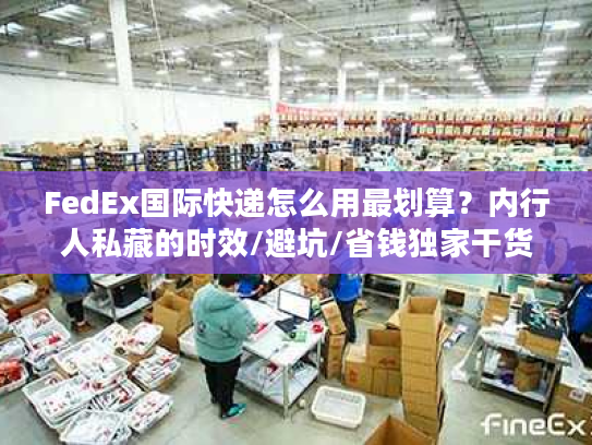 FedEx国际快递怎么用最划算？内行人私藏的时效/避坑/省钱独家干货