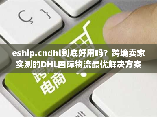 eship.cndhl到底好用吗？跨境卖家实测的DHL国际物流最优解决方案