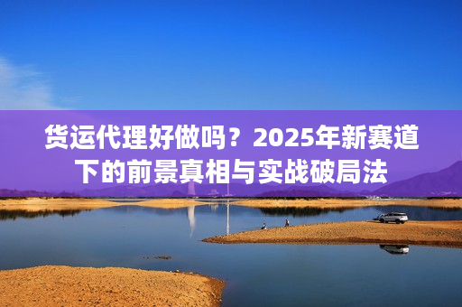货运代理好做吗？2025年新赛道下的前景真相与实战破局法