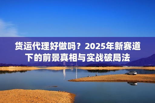 货运代理好做吗？2025年新赛道下的前景真相与实战破局法