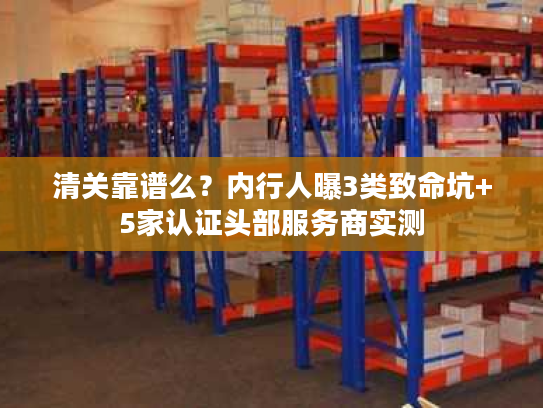 清关靠谱么？内行人曝3类致命坑+5家认证头部服务商实测