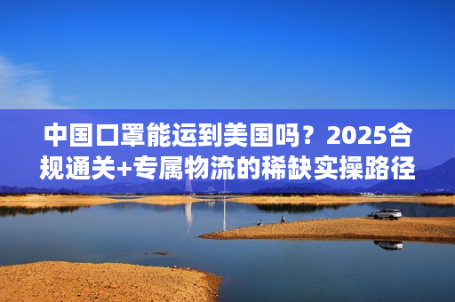 中国口罩能运到美国吗？2025合规通关+专属物流的稀缺实操路径