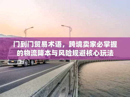 门到门贸易术语，跨境卖家必掌握的物流降本与风险规避核心玩法