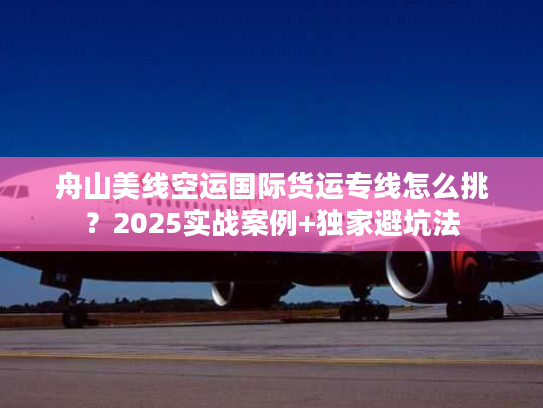 舟山美线空运国际货运专线怎么挑？2025实战案例+独家避坑法