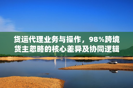 货运代理业务与操作，98%跨境货主忽略的核心差异及协同逻辑