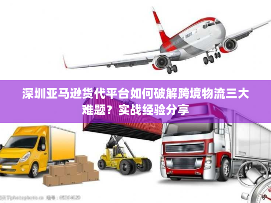 深圳亚马逊货代平台如何破解跨境物流三大难题？实战经验分享