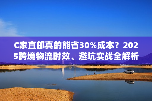 C家直邮真的能省30%成本?2025跨境物流时效、避坑实战全解析 C家直邮真的能省30%成本?2025跨境物流时效、避坑实战全解析