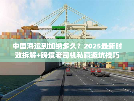 中国海运到加纳多久？2025最新时效拆解+跨境老司机私藏避坑技巧