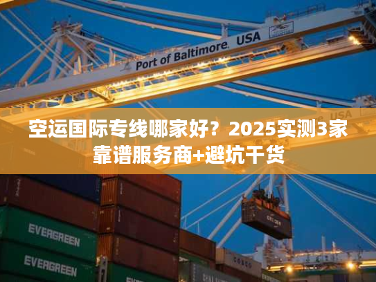 空运国际专线哪家好？2025实测3家靠谱服务商+避坑干货