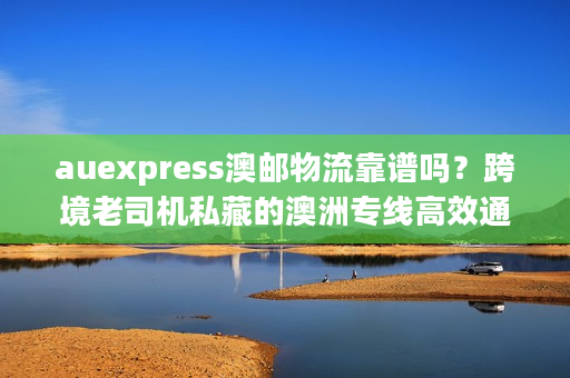 auexpress澳邮物流靠谱吗？跨境老司机私藏的澳洲专线高效通关门道