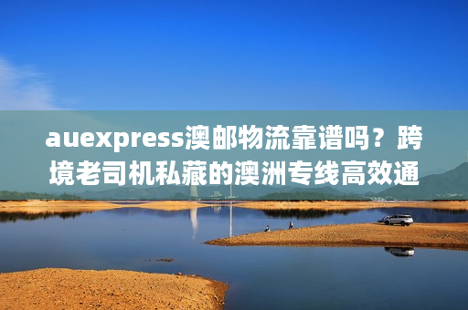 auexpress澳邮物流靠谱吗？跨境老司机私藏的澳洲专线高效通关门道