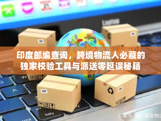 印度邮编查询，跨境物流人必藏的独家校验工具与派送零延误秘籍