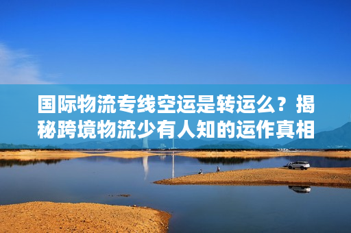 国际物流专线空运是转运么？揭秘跨境物流少有人知的运作真相