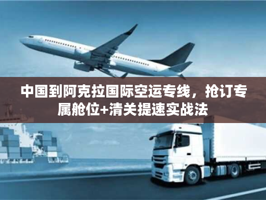 中国到阿克拉国际空运专线，抢订专属舱位+清关提速实战法