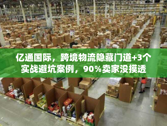 亿通国际，跨境物流隐藏门道+3个实战避坑案例，90%卖家没摸透