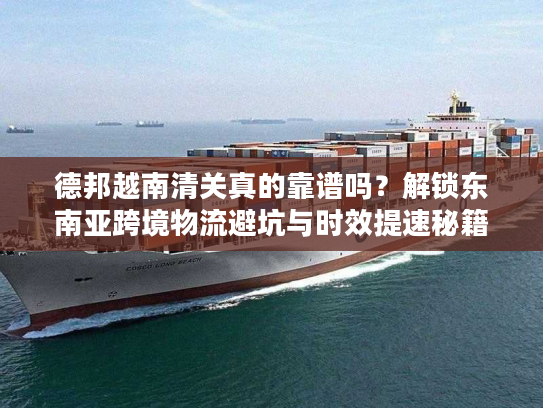 德邦越南清关真的靠谱吗？解锁东南亚跨境物流避坑与时效提速秘籍