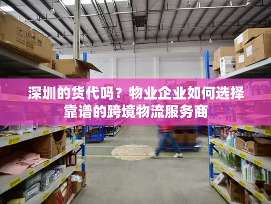 深圳的货代吗？物业企业如何选择靠谱的跨境物流服务商
