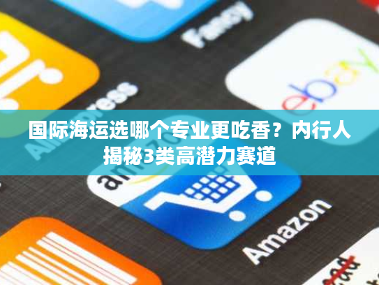 国际海运选哪个专业更吃香？内行人揭秘3类高潜力赛道