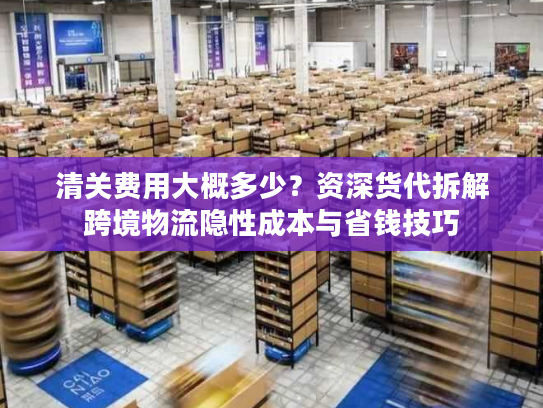 清关费用大概多少？资深货代拆解跨境物流隐性成本与省钱技巧
