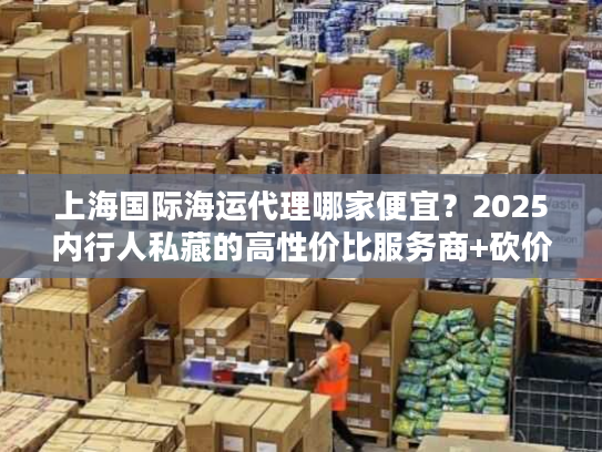 上海国际海运代理哪家便宜？2025内行人私藏的高性价比服务商+砍价门道