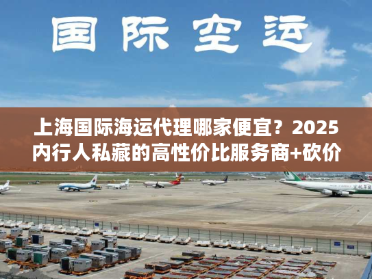 上海国际海运代理哪家便宜？2025内行人私藏的高性价比服务商+砍价门道