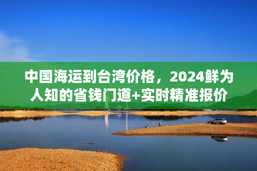 中国海运到台湾价格，2024鲜为人知的省钱门道+实时精准报价