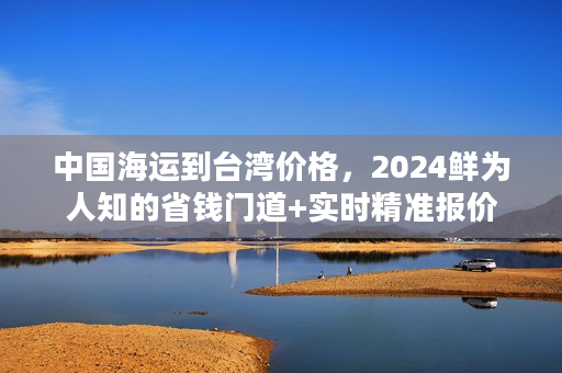 中国海运到台湾价格，2024鲜为人知的省钱门道+实时精准报价