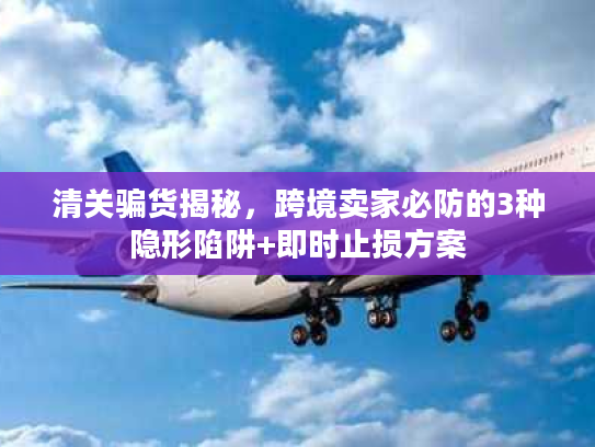 清关骗货揭秘，跨境卖家必防的3种隐形陷阱+即时止损方案