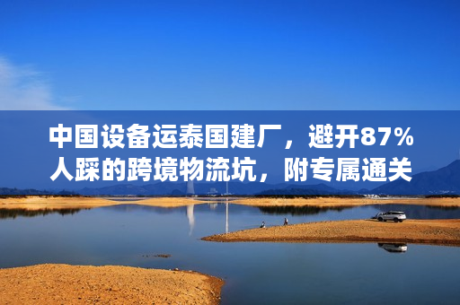 中国设备运泰国建厂，避开87%人踩的跨境物流坑，附专属通关技巧