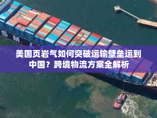 美国页岩气如何突破运输壁垒运到中国？跨境物流方案全解析