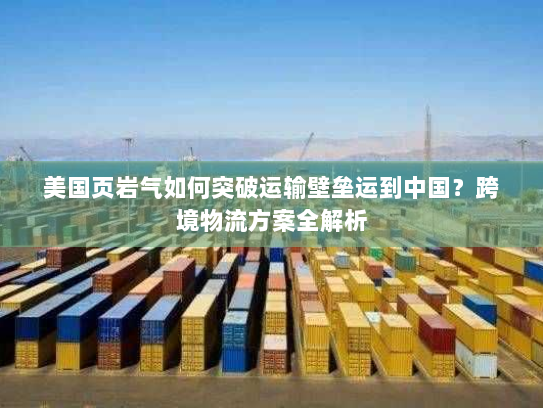 美国页岩气如何突破运输壁垒运到中国?跨境物流方案全解析 美国页岩气如何突破运输壁垒运到中国?跨境物流方案全解析